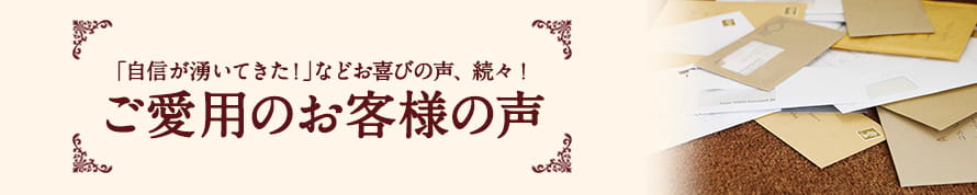 「自信が湧いてきた！」などお喜びの声、続々！ご愛用のお客様の声