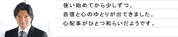 使い始めてから少しずつ、自信と心のゆとりが出てきました。心配事がひとつ和らいだようです。