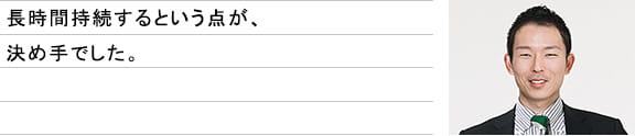 長時間持続するという点が、決め手でした。