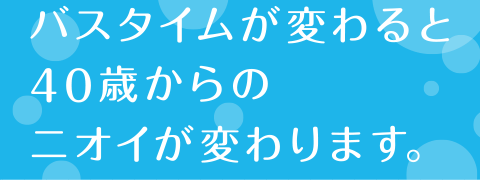 バスタイムが変わると40歳からのニオイが変わります。