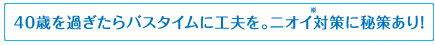 40歳を過ぎたらバスタイムに工夫を。ニオイ※対策に秘策あり!※体臭・汗臭