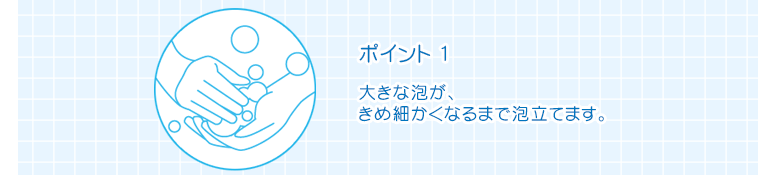 ポイント1　大きな泡が、きめ細かくなるまで泡立てます。