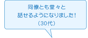 同僚とも堂々と話せるようになりました!（30代）