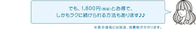 でも、1,800円（税抜）とお得で、しかもラクに続けられる方法もあります♪♪※表示価格には別途、消費税がかかります。