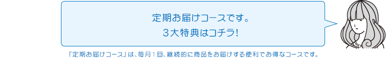 定期お届けコースです。3大特典はコチラ!「定期お届けコース」は、毎月1回、継続的に商品をお届けする便利でお得なコースです。