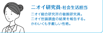 ニオイ研究員-社会生活担当　ニオイ総合研究所の敏腕研究員。ニオイ世論調査の結果を報告する。かわいくも手厳しい性格。
