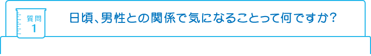 質問1：日頃、男性との関係で気になることって何ですか?