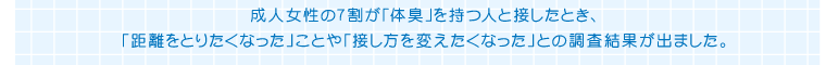成人女性の7割が「体臭」を持つ人と接したとき、「距離をとりたくなった」ことや「接し方を変えたくなった」との調査結果がでました。