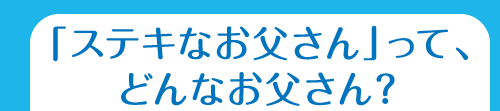 「ステキなお父さん」って、どんなお父さん?