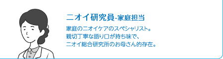 ニオイ研究員-家庭担当　家庭のニオイケアのスペシャリスト。親切丁寧な語り口が持ち味で、ニオイ総合研究所のお母さん的存在。
