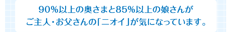 90％以上の奥さまと85％以上の娘さんがご主人・お父さんの「ニオイ」が気になっています。