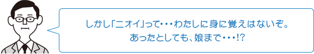 しかし「ニオイ」って…わたしに身に覚えはないぞ。あったとしても、娘まで…!?