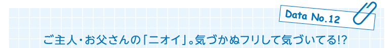 Data No.12　ご主人・お父さんの「ニオイ」。気づかぬフリして気づいてる!?