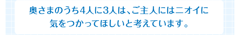 奥さまのうち4人に3人は、ご主人にはニオイに気をつかってほしいと考えています。