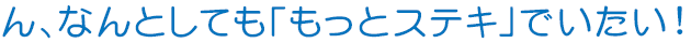 ん、なんとしても「もっとステキ」でいたい!