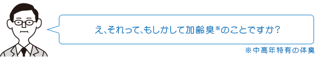 え、それって、もしかして加齢臭※のことですか? ※中高年特有の体臭