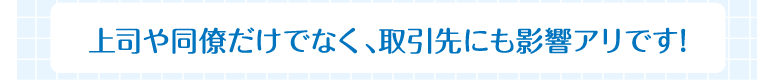 上司や同僚だけでなく、取引先にも影響アリです!