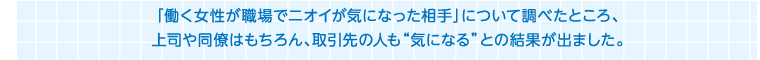 「働く女性が職場でニオイが気になった相手」について調べたところ、上司や同僚はもちろん、取引先の人も“気になる”との結果が出ました。