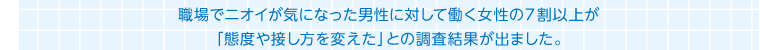 職場でニオイが気になった男性に対して働く女性の７割以上が「態度や接し方を変えた」との調査結果が出ました。