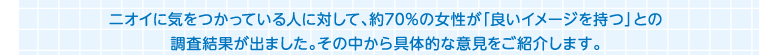 ニオイに気をつかっている人に対して、約70％の女性が「良いイメージを持つ」との調査結果が出ました。その中から具体的な意見をご紹介します。