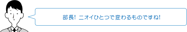 部長! ニオイひとつで変わるものですね!