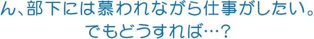 ん、部下には慕われながら仕事がしたい。でもどうすれば…?