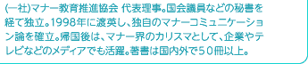 (一社)マナー教育推進協会 代表理事。国会議員などの秘書を経て独立。1998年に渡英し、独自のマナーコミュニケーション論を確立。帰国後は、マナー界のカリスマとして、企業やテレビなどのメディアでも活躍。著書は国内外で50冊以上。