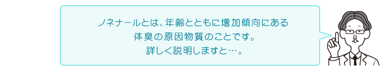 ノネナールとは、年齢とともに増加傾向にある体臭の原因物質のことです。詳しく説明しますと…。