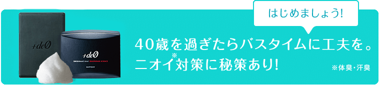 40歳を過ぎたらバスタイムに工夫を。ニオイ※対策に秘策あり!
※体臭・汗臭