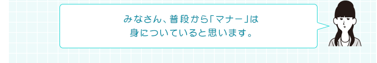 みなさん、普段から「マナー」は身についていると思います。
