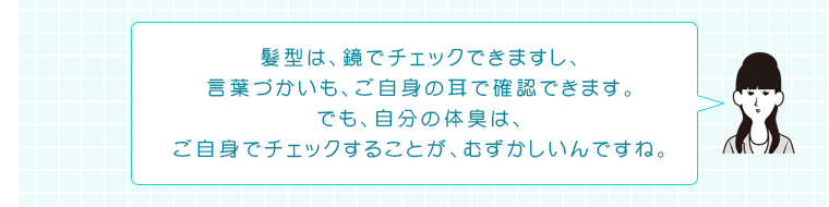 髪型は、鏡でチェックできますし、言葉づかいも、ご自身の耳で確認できます。でも、自分の体臭は、ご自身でチェックすることが、むずかしいんですね。