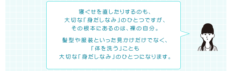 寝ぐせを直したりするのも、大切な「身だしなみ」のひとつですが、その根本にあるのは、裸の自分。髪型や服装といった見かけだけでなく、「体を洗う」ことも大切な「身だしなみ」のひとつになります。