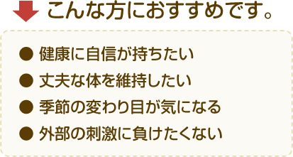 こんな方におすすめです。
● 健康に自信が持ちたい
● 丈夫な体を維持したい
● 季節の変わり目が気になる
● 外部の刺激に負けたくない