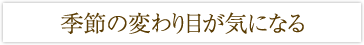 季節の変わり目が気になる