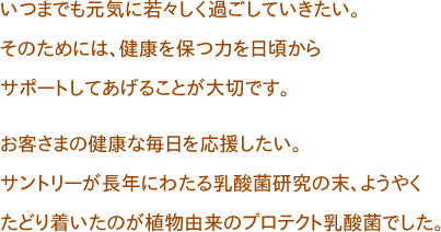 いつまでも元気に若々しく過ごしていきたい。
そのためには、健康を保つ力を日頃からサポートしてあげることが大切です。

お客さまの健康な毎日を応援したい。
サントリーが長年にわたる乳酸菌研究の末、ようやくたどり着いたのが植物由来のプロテクト乳酸菌でした。