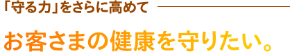 「守る力」をさらに高めて
お客さまの健康を守りたい。