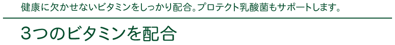 健康に欠かせないビタミンをしっかり配合。プロテクト乳酸菌もサポートします。
３つのビタミンを配合
