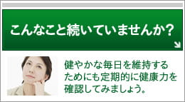 こんなこと続いていませんか？
健やかな毎日を維持するためにも定期的に健康力を確認してみましょう。