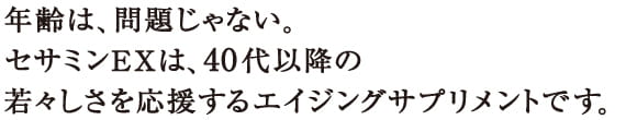 年齢は、問題じゃない。　セサミンEXは、40代以降の若々しさを応援するエイジングサプリメントです。