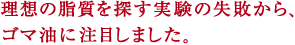 理想の脂質を探す実験の失敗から、
ゴマ油に注目しました。