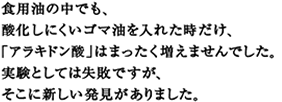 食用油の中でも、
酸化しにくいゴマ油を入れた時だけ、
「アラキドン酸」はまったく増えませんでした。
実験として失敗ですが、
そこに新しい発見がありました。