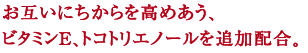 お互いにちからを高めあう、
ビタミンE、トコトリエノールを追加配合。
