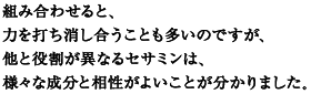 組み合わせると、
力を打ち消し合うことも多いのですが、
他と役割が異なるセサミンは、
様々な成分と相性がよいことが分かりました。
