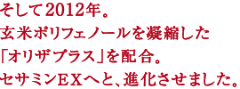 そして2012年。
玄米ポリフェノールを凝縮した
「オリザプラス」を配合。
セサミンEXへと、進化させました。
