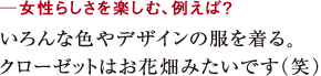 ─女性らしさを楽しむ、例えば?いろんな色やデザインの服を着る。
クローゼットはお花畑みたいです(笑)
