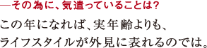 ─その為に、気遣っていることは?この年になれば、実年齢よりも、
ライフスタイルが外見に表れるのでは。