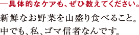 ─具体的なケアも、ぜひ教えてください。新鮮なお野菜を山盛り食べること。
中でも、私、ゴマ信者なんです。