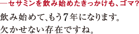 ─セサミンを飲み始めたきっかけも、ゴマ?飲み始めて、もう7年になります。
欠かせない存在ですね。