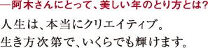 ─阿木さんにとって、美しい年のとり方とは?人生は、本当にクリエイティブ。
生き方次第で、いくらでも輝けます。