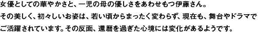 女優としての華やかさと、一児の母の優しさをあわせもつ伊藤さん。
その美しく、初々しいお姿は、若い頃からまったく変わらず、現在も、舞台やドラマで
ご活躍されています。その反面、還暦を過ぎた心境には変化があるようです。